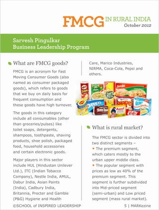 FMCGIN RURAL INDIA     October 2012


Sarvesh Pingulkar
Business Leadership Program

What are FMCG goods?               Care, Marico Industries,
                                   NIRMA, Coca-Cola, Pepsi and
FMCG is an acronym for Fast
                                   others.
Moving Consumer Goods (also
named as consumer packaged
goods), which refers to goods
that we buy on daily basis for
frequent consumption and
these goods have high turnover.

The goods in this category
include all consumables (other
than groceries/pulses) like
toilet soaps, detergents,           What is rural market?
shampoos, toothpaste, shaving
                                    The FMCG sector is divided into
products, shoe polish, packaged
                                    two distinct segments –
food, household accessories
                                    • The premium segment,
and certain electronic goods.
                                    which caters mostly to the
Major players in this sector        urban upper middle class.
include HUL (Hindustan Unilever     • The popular segment with
Ltd.), ITC (Indian Tobacco          prices as low as 40% of the
Company), Nestle India, AMUL,       premium segment. This
Dabur India, Asian Paints           segment is further subdivided
(India), Cadbury India,             into Mid-priced segment
Britannia, Procter and Gamble       (semi-urban) and Low priced
(P&G) Hygiene and Health            segment (mass rural market).
©SCHOOL of INSPIRED LEADERSHIP                       5 | MARKezine
 