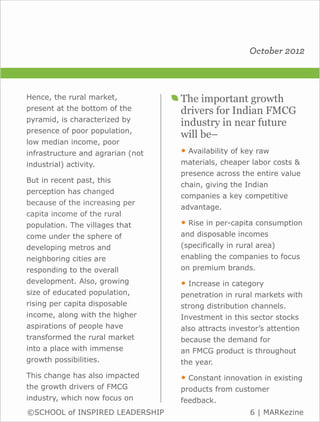 October 2012



Hence, the rural market,           The important growth
present at the bottom of the       drivers for Indian FMCG
pyramid, is characterized by
                                   industry in near future
presence of poor population,
                                   will be–
low median income, poor
infrastructure and agrarian (not   • Availability of key raw
industrial) activity.              materials, cheaper labor costs &
                                   presence across the entire value
But in recent past, this
                                   chain, giving the Indian
perception has changed
                                   companies a key competitive
because of the increasing per
                                   advantage.
capita income of the rural
population. The villages that      • Rise in per-capita consumption
come under the sphere of           and disposable incomes
developing metros and              (specifically in rural area)
neighboring cities are             enabling the companies to focus
responding to the overall          on premium brands.
development. Also, growing         • Increase in category
size of educated population,       penetration in rural markets with
rising per capita disposable       strong distribution channels.
income, along with the higher      Investment in this sector stocks
aspirations of people have         also attracts investor’s attention
transformed the rural market       because the demand for
into a place with immense          an FMCG product is throughout
growth possibilities.              the year.
This change has also impacted      • Constant innovation in existing
the growth drivers of FMCG         products from customer
industry, which now focus on       feedback.
©SCHOOL of INSPIRED LEADERSHIP                         6 | MARKezine
 