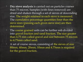  Dry sieve analysis is carried out on particles coarser
than 75 micron. Samples (with fines removed) are
dried and shaken through a set of sieves of descending
size. The weight retained in each sieve is measured.
The cumulative percentage quantities finer than the
sieve sizes (passing each given sieve size) are then
determined.
 The course grained soils can be further sub divided
into gravel fraction and sand fraction. The size greater
than 4.75 mm called gravel and size between 75 micron
to 4.75mm called sand.
 A set of course sieves, consisting of the sieves of size
80mm, 40mm, 20mm, 10mm and 4.75mm is required
for the gravel fraction.
 