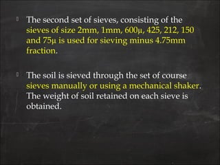  The second set of sieves, consisting of the
sieves of size 2mm, 1mm, 600µ, 425, 212, 150
and 75µ is used for sieving minus 4.75mm
fraction.
 The soil is sieved through the set of course
sieves manually or using a mechanical shaker.
The weight of soil retained on each sieve is
obtained.
 