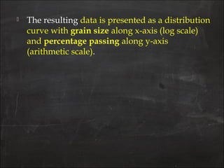  The resulting data is presented as a distribution
curve with grain size along x-axis (log scale)
and percentage passing along y-axis
(arithmetic scale).
 