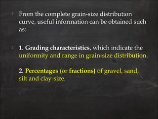  From the complete grain-size distribution
curve, useful information can be obtained such
as:
 1. Grading characteristics, which indicate the
uniformity and range in grain-size distribution.
2. Percentages (or fractions) of gravel, sand,
silt and clay-size.
 