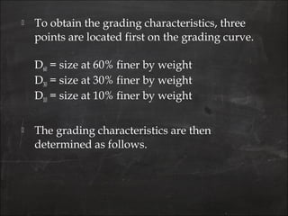  To obtain the grading characteristics, three
points are located first on the grading curve.
D60 = size at 60% finer by weight
D30 = size at 30% finer by weight
D10 = size at 10% finer by weight
 The grading characteristics are then
determined as follows.
 