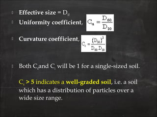  Effective size = D10
 Uniformity coefficient,
 Curvature coefficient,
 Both Cuand Cc will be 1 for a single-sized soil.
Cu > 5 indicates a well-graded soil, i.e. a soil
which has a distribution of particles over a
wide size range.
 
