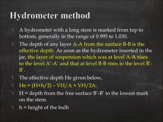  A hydrometer with a long stem is marked from top to
bottom, generally in the range of 0.995 to 1.030.
 The depth of any layer A-A from the surface B-B is the
effective depth. As soon as the hydrometer inserted in the
jar, the layer of suspension which was at level A-A rises
to the level A’-A’ and that at level B-B rises to the level B’-
B’.
 The effective depth He given below,
 He = (H+h/2) – VH/A + VH/2A.
 H = depth from the free surface B’-B’ to the lowest mark
on the stem.
 h = height of the bulb
 