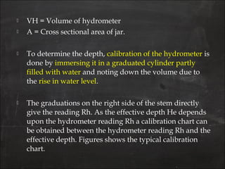  VH = Volume of hydrometer
 A = Cross sectional area of jar.
 To determine the depth, calibration of the hydrometer is
done by immersing it in a graduated cylinder partly
filled with water and noting down the volume due to
the rise in water level.
 The graduations on the right side of the stem directly
give the reading Rh. As the effective depth He depends
upon the hydrometer reading Rh a calibration chart can
be obtained between the hydrometer reading Rh and the
effective depth. Figures shows the typical calibration
chart.
 