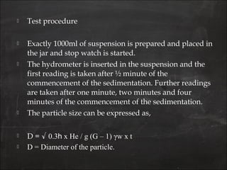  Test procedure
 Exactly 1000ml of suspension is prepared and placed in
the jar and stop watch is started.
 The hydrometer is inserted in the suspension and the
first reading is taken after ½ minute of the
commencement of the sedimentation. Further readings
are taken after one minute, two minutes and four
minutes of the commencement of the sedimentation.
 The particle size can be expressed as,
 D = √ 0.3h x He / g (G – 1) γw x t
 D = Diameter of the particle.
 