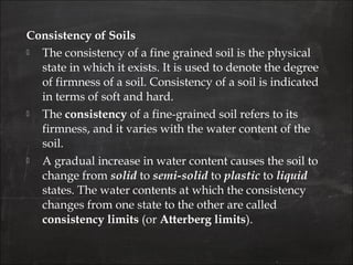 Consistency of Soils
 The consistency of a fine grained soil is the physical
state in which it exists. It is used to denote the degree
of firmness of a soil. Consistency of a soil is indicated
in terms of soft and hard.
 The consistency of a fine-grained soil refers to its
firmness, and it varies with the water content of the
soil.
 A gradual increase in water content causes the soil to
change from solid to semi-solid to plastic to liquid
states. The water contents at which the consistency
changes from one state to the other are called
consistency limits (or Atterberg limits).
 