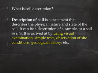  What is soil description?
 Description of soil is a statement that
describes the physical nature and state of the
soil. It can be a description of a sample, or a soil
in situ. It is arrived at by using visual
examination, simple tests, observation of site
conditions, geological history, etc.
 