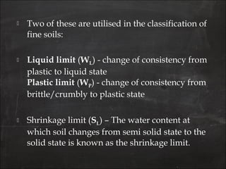  Two of these are utilised in the classification of
fine soils:
 Liquid limit (WL) - change of consistency from
plastic to liquid state
Plastic limit (WP) - change of consistency from
brittle/crumbly to plastic state
 Shrinkage limit (SL) – The water content at
which soil changes from semi solid state to the
solid state is known as the shrinkage limit.
 