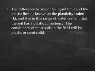  The difference between the liquid limit and the
plastic limit is known as the plasticity index
(IP), and it is in this range of water content that
the soil has a plastic consistency. The
consistency of most soils in the field will be
plastic or semi-solid.
 