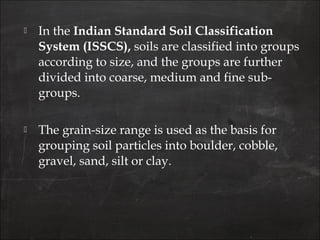  In the Indian Standard Soil Classification
System (ISSCS), soils are classified into groups
according to size, and the groups are further
divided into coarse, medium and fine sub-
groups.
 The grain-size range is used as the basis for
grouping soil particles into boulder, cobble,
gravel, sand, silt or clay.
 