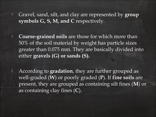  Gravel, sand, silt, and clay are represented by group
symbols G, S, M, and C respectively.
 Coarse-grained soils are those for which more than
50% of the soil material by weight has particle sizes
greater than 0.075 mm. They are basically divided into
either gravels (G) or sands (S).
 According to gradation, they are further grouped as
well-graded (W) or poorly graded (P). If fine soils are
present, they are grouped as containing silt fines (M) or
as containing clay fines (C).
 