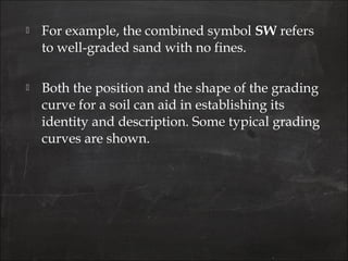  For example, the combined symbol SW refers
to well-graded sand with no fines.
 Both the position and the shape of the grading
curve for a soil can aid in establishing its
identity and description. Some typical grading
curves are shown.
 