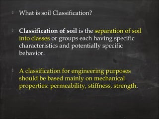  What is soil Classification?
 Classification of soil is the separation of soil
into classes or groups each having specific
characteristics and potentially specific
behavior.
 A classification for engineering purposes
should be based mainly on mechanical
properties: permeability, stiffness, strength.
 