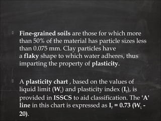  Fine-grained soils are those for which more
than 50% of the material has particle sizes less
than 0.075 mm. Clay particles have
a flaky shape to which water adheres, thus
imparting the property of plasticity.
 A plasticity chart , based on the values of
liquid limit (WL) and plasticity index (IP), is
provided in ISSCS to aid classification. The 'A'
line in this chart is expressed as IP = 0.73 (WL -
20).
 