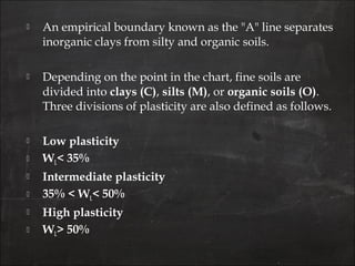  An empirical boundary known as the "A" line separates
inorganic clays from silty and organic soils.
 Depending on the point in the chart, fine soils are
divided into clays (C), silts (M), or organic soils (O).
Three divisions of plasticity are also defined as follows.
 Low plasticity
 WL< 35%
 Intermediate plasticity
 35% < WL< 50%
 High plasticity
 WL> 50%
 