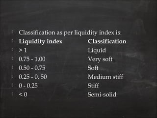 Classification as per liquidity index is:
 Liquidity index  Classification
 > 1 Liquid
 0.75 - 1.00 Very soft
 0.50 - 0.75 Soft
 0.25 - 0. 50  Medium stiff
 0 - 0.25 Stiff
 < 0 Semi-solid
 
