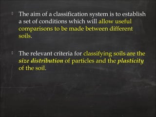  The aim of a classification system is to establish
a set of conditions which will allow useful
comparisons to be made between different
soils.
 The relevant criteria for classifying soils are the
size distribution of particles and the plasticity
of the soil.
 