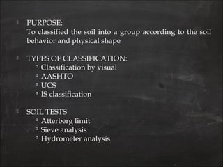  PURPOSE:
To classified the soil into a group according to the soil
behavior and physical shape
 TYPES OF CLASSIFICATION:
 Classification by visual
 AASHTO
 UCS
 IS classification
 SOIL TESTS
 Atterberg limit
 Sieve analysis
 Hydrometer analysis
 