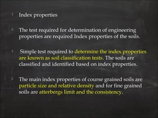  Index properties
 The test required for determination of engineering
properties are required Index properties of the soils.
 Simple test required to determine the index properties
are known as soil classification tests. The soils are
classified and identified based on index properties.
 The main index properties of course grained soils are
particle size and relative density and for fine grained
soils are atterbergs limit and the consistency.
 