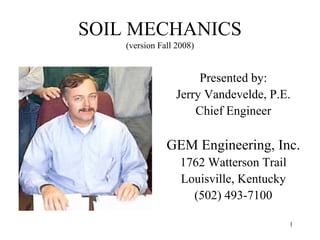 SOIL MECHANICS
(version Fall 2008)

Presented by:
Jerry Vandevelde, P.E.
Chief Engineer

GEM Engineering, Inc.
1762 Watterson Trail
Louisville, Kentucky
(502) 493-7100
1

 