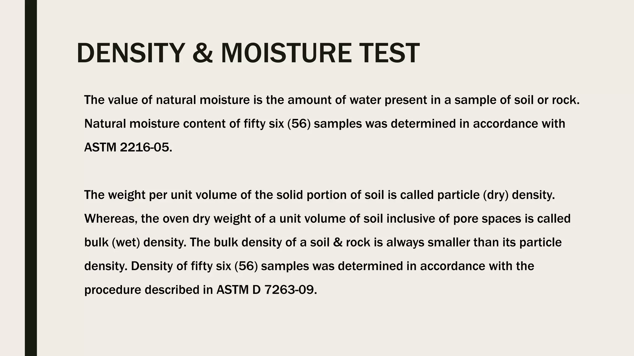 DENSITY & MOISTURE TEST
The value of natural moisture is the amount of water present in a sample of soil or rock.
Natural moisture content of fifty six (56) samples was determined in accordance with
ASTM 2216-05.
The weight per unit volume of the solid portion of soil is called particle (dry) density.
Whereas, the oven dry weight of a unit volume of soil inclusive of pore spaces is called
bulk (wet) density. The bulk density of a soil & rock is always smaller than its particle
density. Density of fifty six (56) samples was determined in accordance with the
procedure described in ASTM D 7263-09.
 