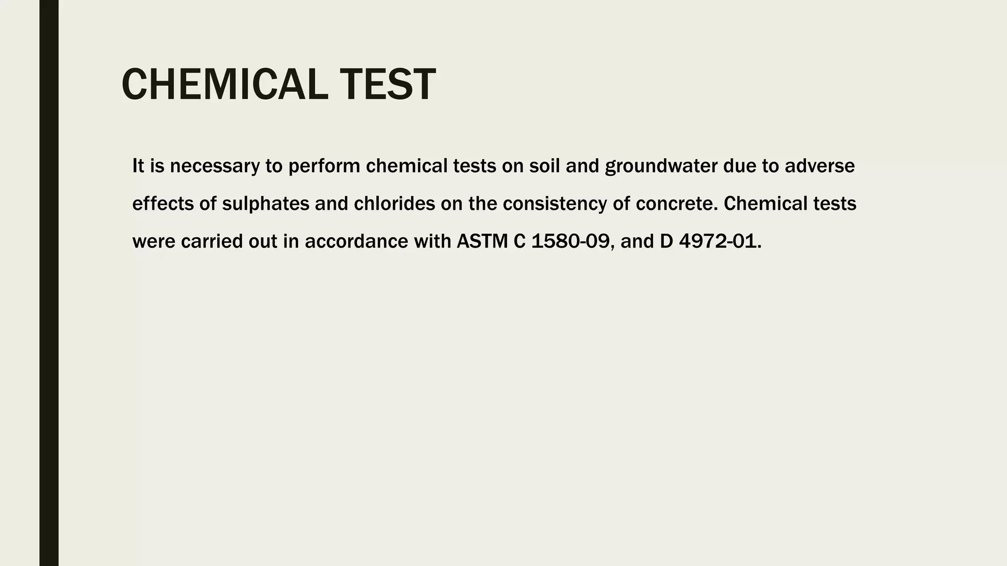 CHEMICAL TEST
It is necessary to perform chemical tests on soil and groundwater due to adverse
effects of sulphates and chlorides on the consistency of concrete. Chemical tests
were carried out in accordance with ASTM C 1580-09, and D 4972-01.
 