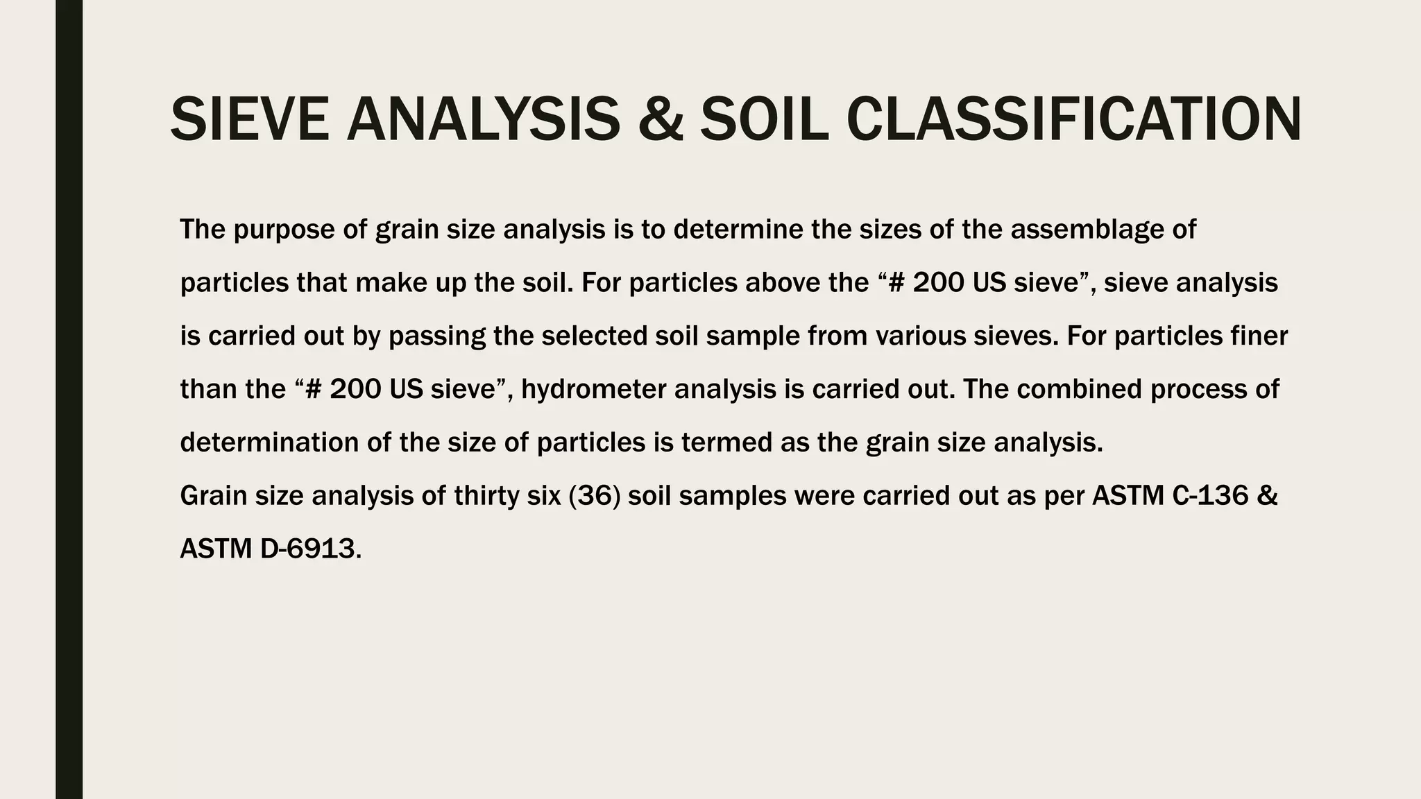 SIEVE ANALYSIS & SOIL CLASSIFICATION
The purpose of grain size analysis is to determine the sizes of the assemblage of
particles that make up the soil. For particles above the “# 200 US sieve”, sieve analysis
is carried out by passing the selected soil sample from various sieves. For particles finer
than the “# 200 US sieve”, hydrometer analysis is carried out. The combined process of
determination of the size of particles is termed as the grain size analysis.
Grain size analysis of thirty six (36) soil samples were carried out as per ASTM C-136 &
ASTM D-6913.
 