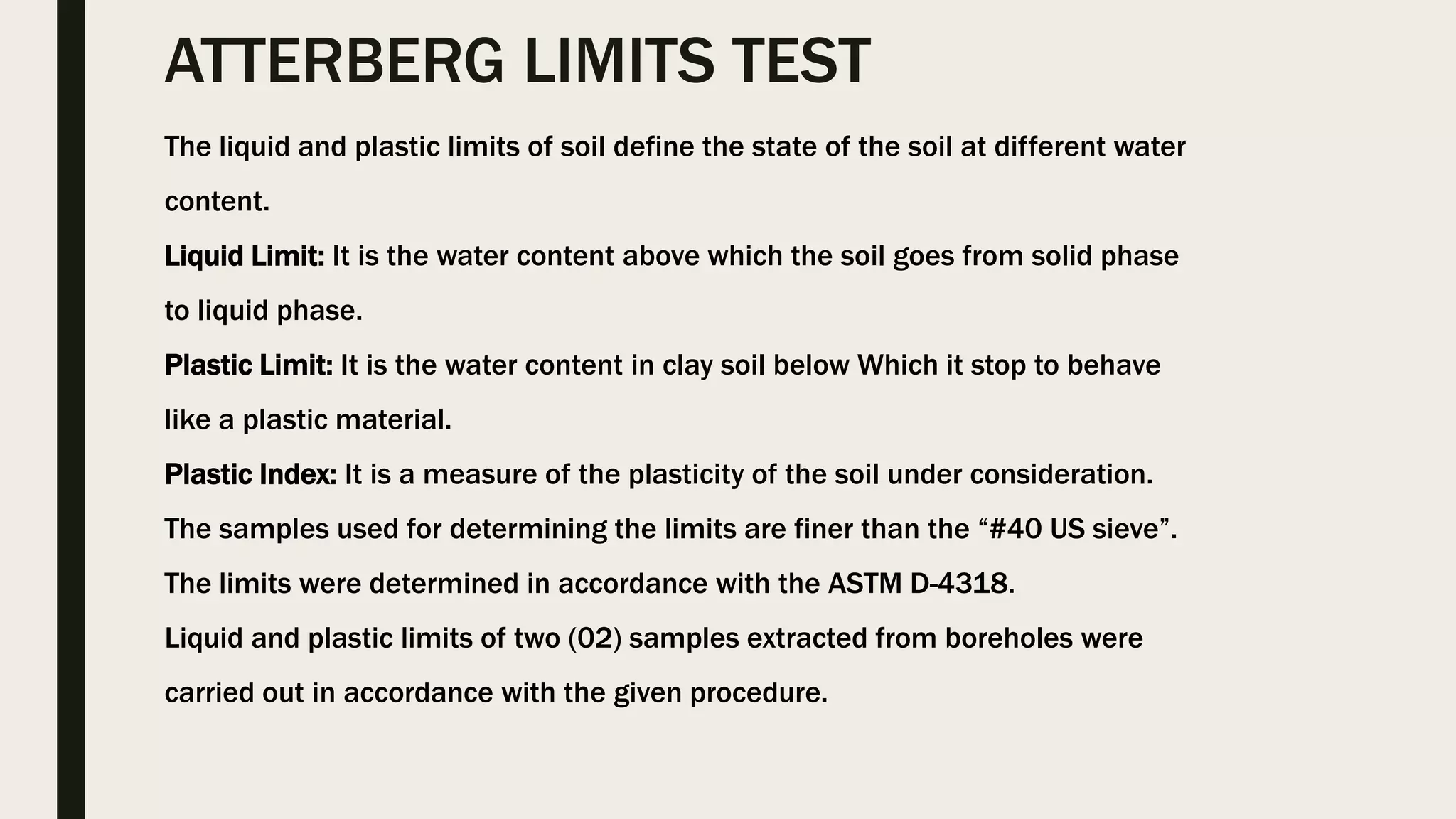 ATTERBERG LIMITS TEST
The liquid and plastic limits of soil define the state of the soil at different water
content.
Liquid Limit: It is the water content above which the soil goes from solid phase
to liquid phase.
Plastic Limit: It is the water content in clay soil below Which it stop to behave
like a plastic material.
Plastic Index: It is a measure of the plasticity of the soil under consideration.
The samples used for determining the limits are finer than the “#40 US sieve”.
The limits were determined in accordance with the ASTM D-4318.
Liquid and plastic limits of two (02) samples extracted from boreholes were
carried out in accordance with the given procedure.
 