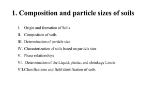 1. Composition and particle sizes of soils
I. Origin and formation of Soils
II. Composition of soils
III. Determination of particle size
IV. Characterization of soils based on particle size
V. Phase relationships
VI. Determination of the Liquid, plastic, and shrinkage Limits
VII.Classifications and field identification of soils
 