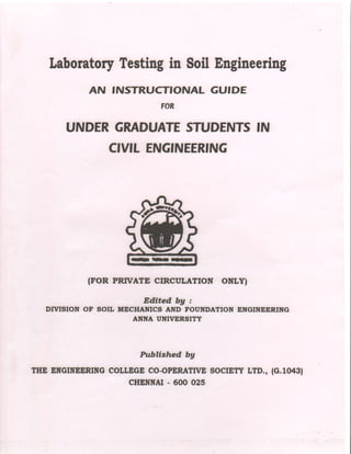 Laboratory
Testing
in SoilEngineering
AN INSTRUCTIONAL GUIDE
FOR
UNDERGRADUATE
STUDENTS
CIVITENGINEERING
(FOR PRTVATE CTRCULATTON ONLYI
Edited bg :
DTVISION OF SOIL MECHANICS AND FOUNDATION ENGINEERING
ANNA UNIVERSITY
Prtbltshed bg
THE EITGINEERING
COIIEGE CO-OPERATMSOCIETY
LTD., (c.10431
CHENNAI
. 600 025
IN
 
