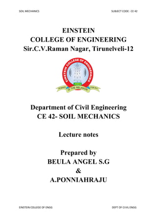 SOIL MECHANICS SUBJECT CODE : CE 42
EINSTEIN COLLEGE OF ENGG DEPT OF CIVIL ENGG
EINSTEIN
COLLEGE OF ENGINEERING
Sir.C.V.Raman Nagar, Tirunelveli-12
Department of Civil Engineering
CE 42- SOIL MECHANICS
Lecture notes
Prepared by
BEULA ANGEL S.G
&
A.PONNIAHRAJU
 