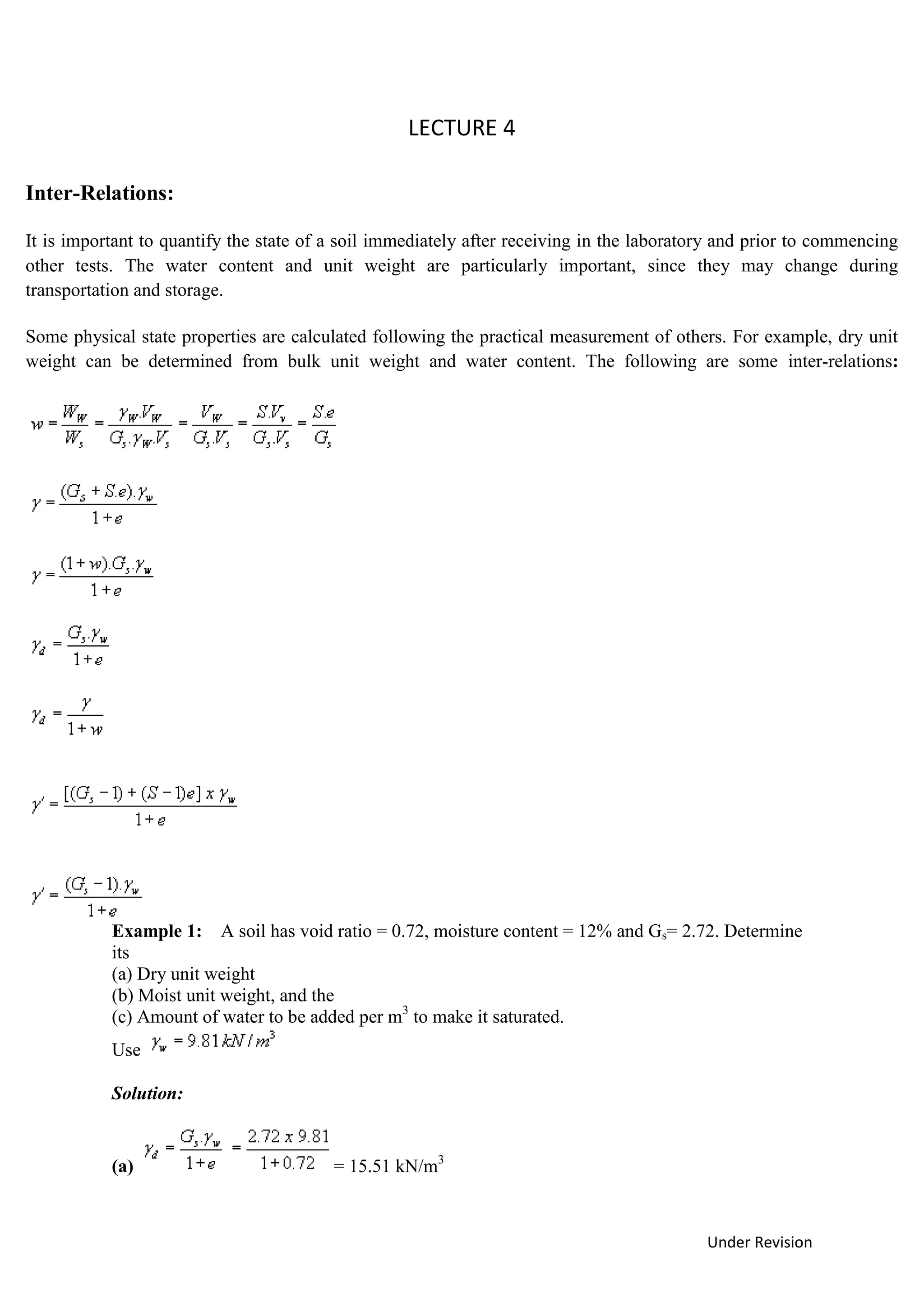 Under Revision
LECTURE 4
Example 1: A soil has void ratio = 0.72, moisture content = 12% and Gs= 2.72. Determine
its
(a) Dry unit weight
(b) Moist unit weight, and the
(c) Amount of water to be added per m3
to make it saturated.
Use
Solution:
(a) = 15.51 kN/m3
Inter-Relations:
It is important to quantify the state of a soil immediately after receiving in the laboratory and prior to commencing
other tests. The water content and unit weight are particularly important, since they may change during
transportation and storage.
Some physical state properties are calculated following the practical measurement of others. For example, dry unit
weight can be determined from bulk unit weight and water content. The following are some inter-relations:
 
