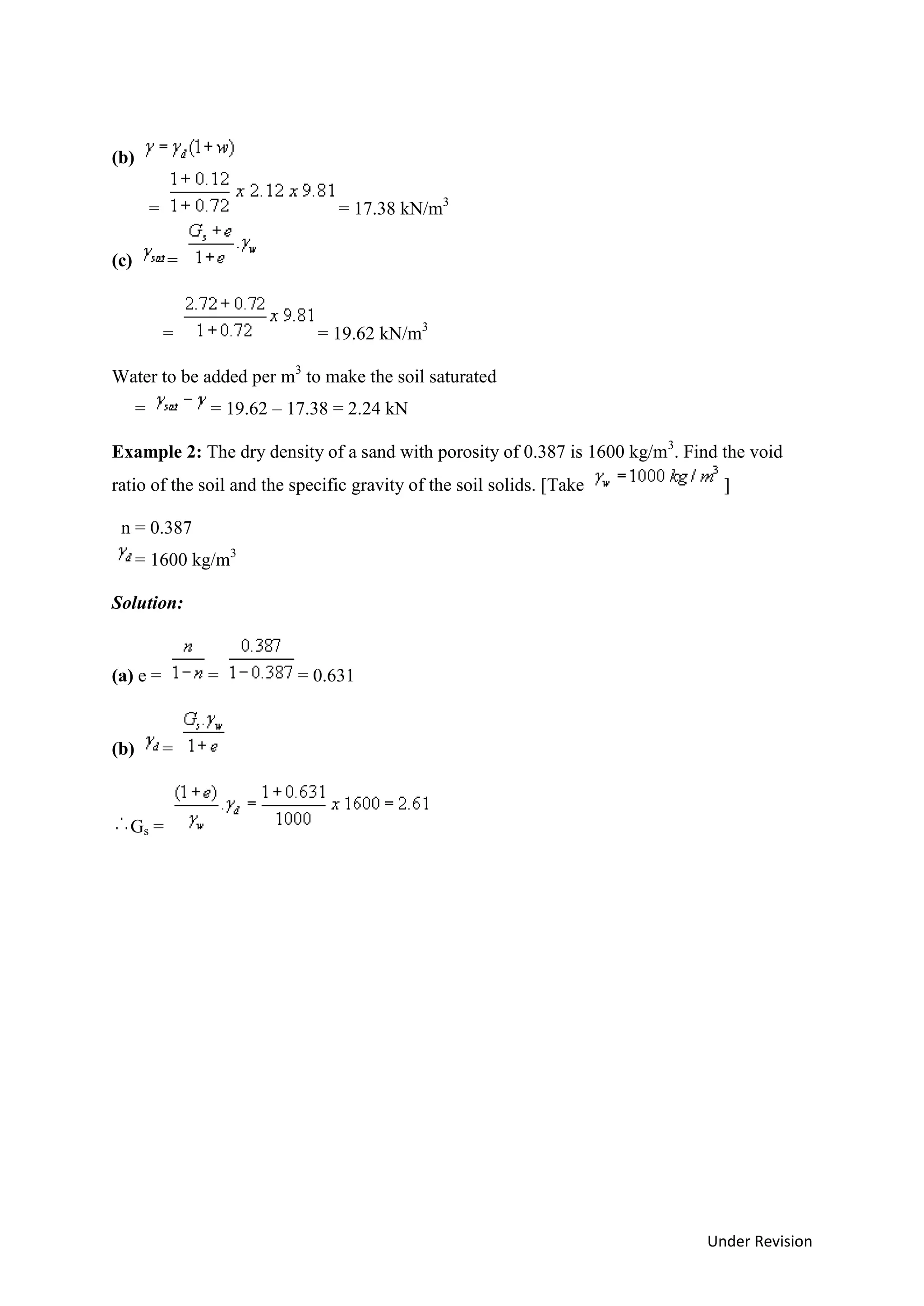 Under Revision
(b)
= = 17.38 kN/m3
(c) =
= = 19.62 kN/m3
Water to be added per m3
to make the soil saturated
= = 19.62 – 17.38 = 2.24 kN
Example 2: The dry density of a sand with porosity of 0.387 is 1600 kg/m3
. Find the void
ratio of the soil and the specific gravity of the soil solids. [Take ]
n = 0.387
= 1600 kg/m3
Solution:
(a) e = = = 0.631
(b) =
Gs =
 