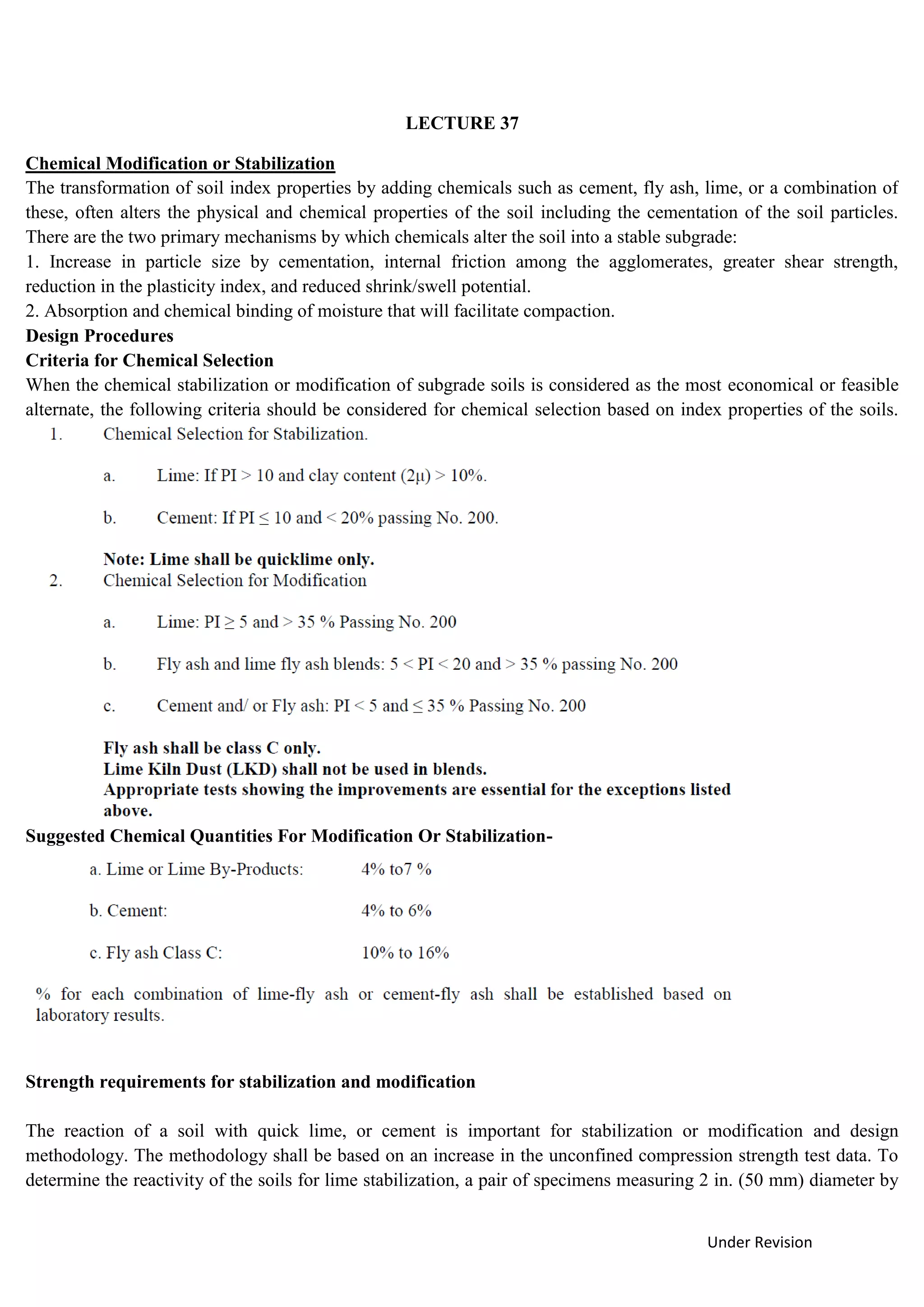 Under Revision
LECTURE 37
Chemical Modification or Stabilization
The transformation of soil index properties by adding chemicals such as cement, fly ash, lime, or a combination of
these, often alters the physical and chemical properties of the soil including the cementation of the soil particles.
There are the two primary mechanisms by which chemicals alter the soil into a stable subgrade:
1. Increase in particle size by cementation, internal friction among the agglomerates, greater shear strength,
reduction in the plasticity index, and reduced shrink/swell potential.
2. Absorption and chemical binding of moisture that will facilitate compaction.
Design Procedures
Criteria for Chemical Selection
When the chemical stabilization or modification of subgrade soils is considered as the most economical or feasible
alternate, the following criteria should be considered for chemical selection based on index properties of the soils.
Suggested Chemical Quantities For Modification Or Stabilization-
Strength requirements for stabilization and modification
The reaction of a soil with quick lime, or cement is important for stabilization or modification and design
methodology. The methodology shall be based on an increase in the unconfined compression strength test data. To
determine the reactivity of the soils for lime stabilization, a pair of specimens measuring 2 in. (50 mm) diameter by
 