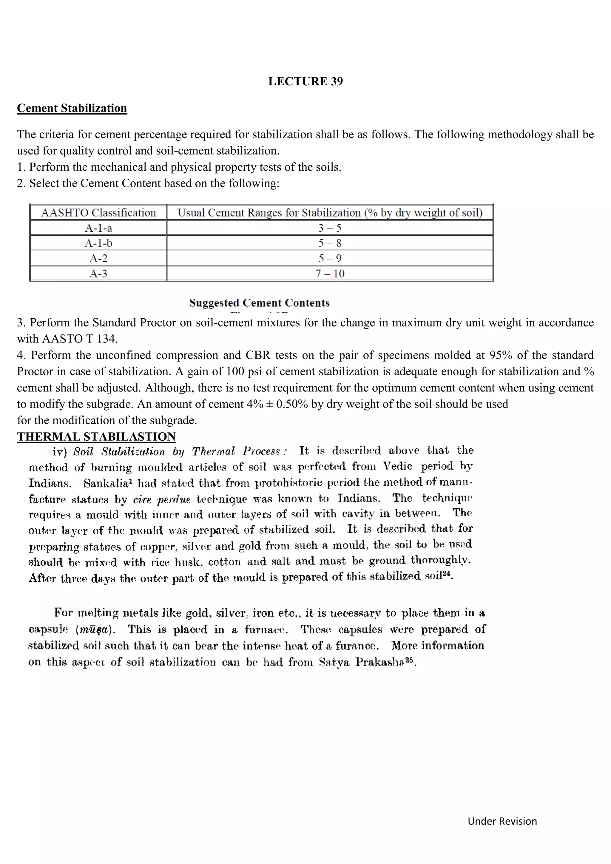 Under Revision
LECTURE 39
Cement Stabilization
The criteria for cement percentage required for stabilization shall be as follows. The following methodology shall be
used for quality control and soil-cement stabilization.
1. Perform the mechanical and physical property tests of the soils.
2. Select the Cement Content based on the following:
3. Perform the Standard Proctor on soil-cement mixtures for the change in maximum dry unit weight in accordance
with AASTO T 134.
4. Perform the unconfined compression and CBR tests on the pair of specimens molded at 95% of the standard
Proctor in case of stabilization. A gain of 100 psi of cement stabilization is adequate enough for stabilization and %
cement shall be adjusted. Although, there is no test requirement for the optimum cement content when using cement
to modify the subgrade. An amount of cement 4% ± 0.50% by dry weight of the soil should be used
for the modification of the subgrade.
THERMAL STABILASTION
 