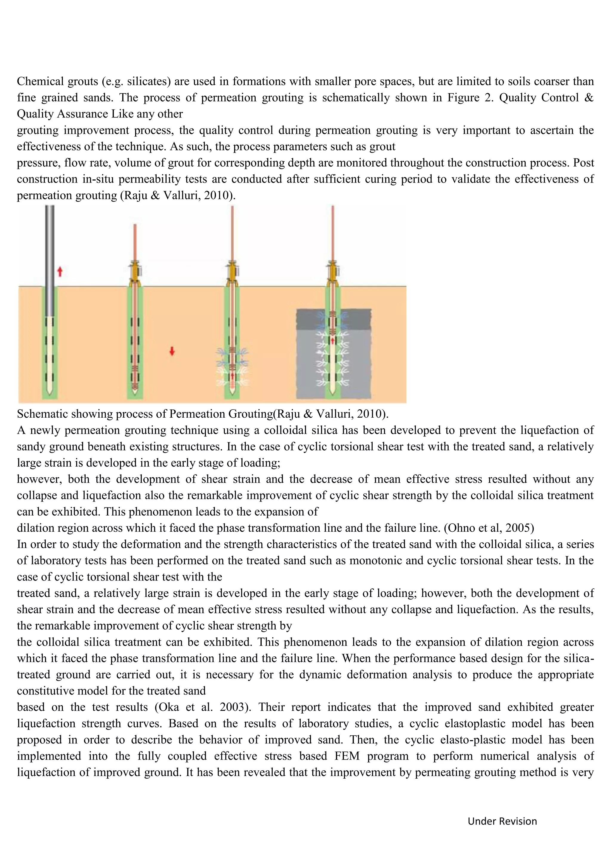 Under Revision
Chemical grouts (e.g. silicates) are used in formations with smaller pore spaces, but are limited to soils coarser than
fine grained sands. The process of permeation grouting is schematically shown in Figure 2. Quality Control &
Quality Assurance Like any other
grouting improvement process, the quality control during permeation grouting is very important to ascertain the
effectiveness of the technique. As such, the process parameters such as grout
pressure, flow rate, volume of grout for corresponding depth are monitored throughout the construction process. Post
construction in-situ permeability tests are conducted after sufficient curing period to validate the effectiveness of
permeation grouting (Raju & Valluri, 2010).
Schematic showing process of Permeation Grouting(Raju & Valluri, 2010).
A newly permeation grouting technique using a colloidal silica has been developed to prevent the liquefaction of
sandy ground beneath existing structures. In the case of cyclic torsional shear test with the treated sand, a relatively
large strain is developed in the early stage of loading;
however, both the development of shear strain and the decrease of mean effective stress resulted without any
collapse and liquefaction also the remarkable improvement of cyclic shear strength by the colloidal silica treatment
can be exhibited. This phenomenon leads to the expansion of
dilation region across which it faced the phase transformation line and the failure line. (Ohno et al, 2005)
In order to study the deformation and the strength characteristics of the treated sand with the colloidal silica, a series
of laboratory tests has been performed on the treated sand such as monotonic and cyclic torsional shear tests. In the
case of cyclic torsional shear test with the
treated sand, a relatively large strain is developed in the early stage of loading; however, both the development of
shear strain and the decrease of mean effective stress resulted without any collapse and liquefaction. As the results,
the remarkable improvement of cyclic shear strength by
the colloidal silica treatment can be exhibited. This phenomenon leads to the expansion of dilation region across
which it faced the phase transformation line and the failure line. When the performance based design for the silica-
treated ground are carried out, it is necessary for the dynamic deformation analysis to produce the appropriate
constitutive model for the treated sand
based on the test results (Oka et al. 2003). Their report indicates that the improved sand exhibited greater
liquefaction strength curves. Based on the results of laboratory studies, a cyclic elastoplastic model has been
proposed in order to describe the behavior of improved sand. Then, the cyclic elasto-plastic model has been
implemented into the fully coupled effective stress based FEM program to perform numerical analysis of
liquefaction of improved ground. It has been revealed that the improvement by permeating grouting method is very
 