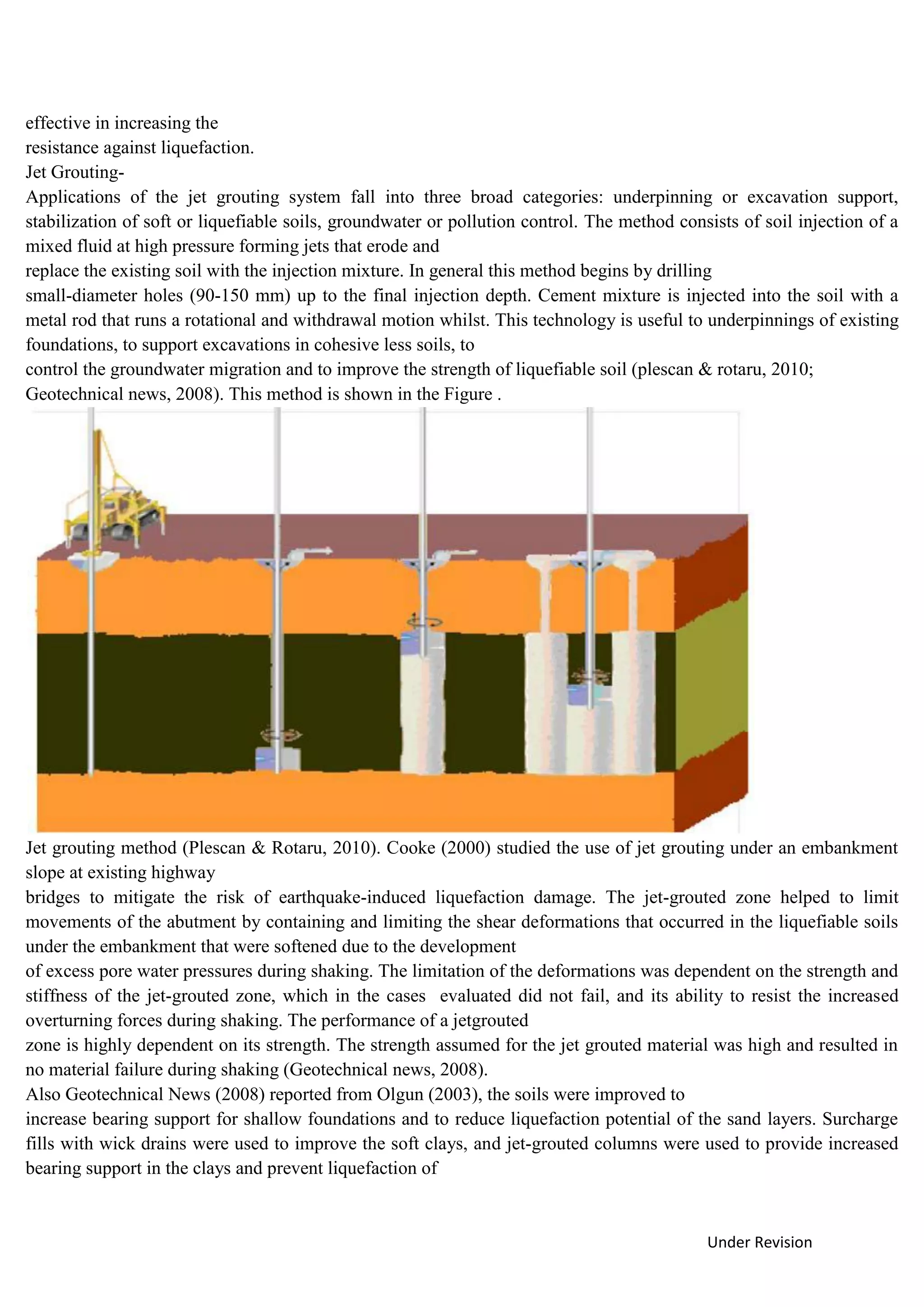 Under Revision
effective in increasing the
resistance against liquefaction.
Jet Grouting-
Applications of the jet grouting system fall into three broad categories: underpinning or excavation support,
stabilization of soft or liquefiable soils, groundwater or pollution control. The method consists of soil injection of a
mixed fluid at high pressure forming jets that erode and
replace the existing soil with the injection mixture. In general this method begins by drilling
small-diameter holes (90-150 mm) up to the final injection depth. Cement mixture is injected into the soil with a
metal rod that runs a rotational and withdrawal motion whilst. This technology is useful to underpinnings of existing
foundations, to support excavations in cohesive less soils, to
control the groundwater migration and to improve the strength of liquefiable soil (plescan & rotaru, 2010;
Geotechnical news, 2008). This method is shown in the Figure .
Jet grouting method (Plescan & Rotaru, 2010). Cooke (2000) studied the use of jet grouting under an embankment
slope at existing highway
bridges to mitigate the risk of earthquake-induced liquefaction damage. The jet-grouted zone helped to limit
movements of the abutment by containing and limiting the shear deformations that occurred in the liquefiable soils
under the embankment that were softened due to the development
of excess pore water pressures during shaking. The limitation of the deformations was dependent on the strength and
stiffness of the jet-grouted zone, which in the cases evaluated did not fail, and its ability to resist the increased
overturning forces during shaking. The performance of a jetgrouted
zone is highly dependent on its strength. The strength assumed for the jet grouted material was high and resulted in
no material failure during shaking (Geotechnical news, 2008).
Also Geotechnical News (2008) reported from Olgun (2003), the soils were improved to
increase bearing support for shallow foundations and to reduce liquefaction potential of the sand layers. Surcharge
fills with wick drains were used to improve the soft clays, and jet-grouted columns were used to provide increased
bearing support in the clays and prevent liquefaction of
 