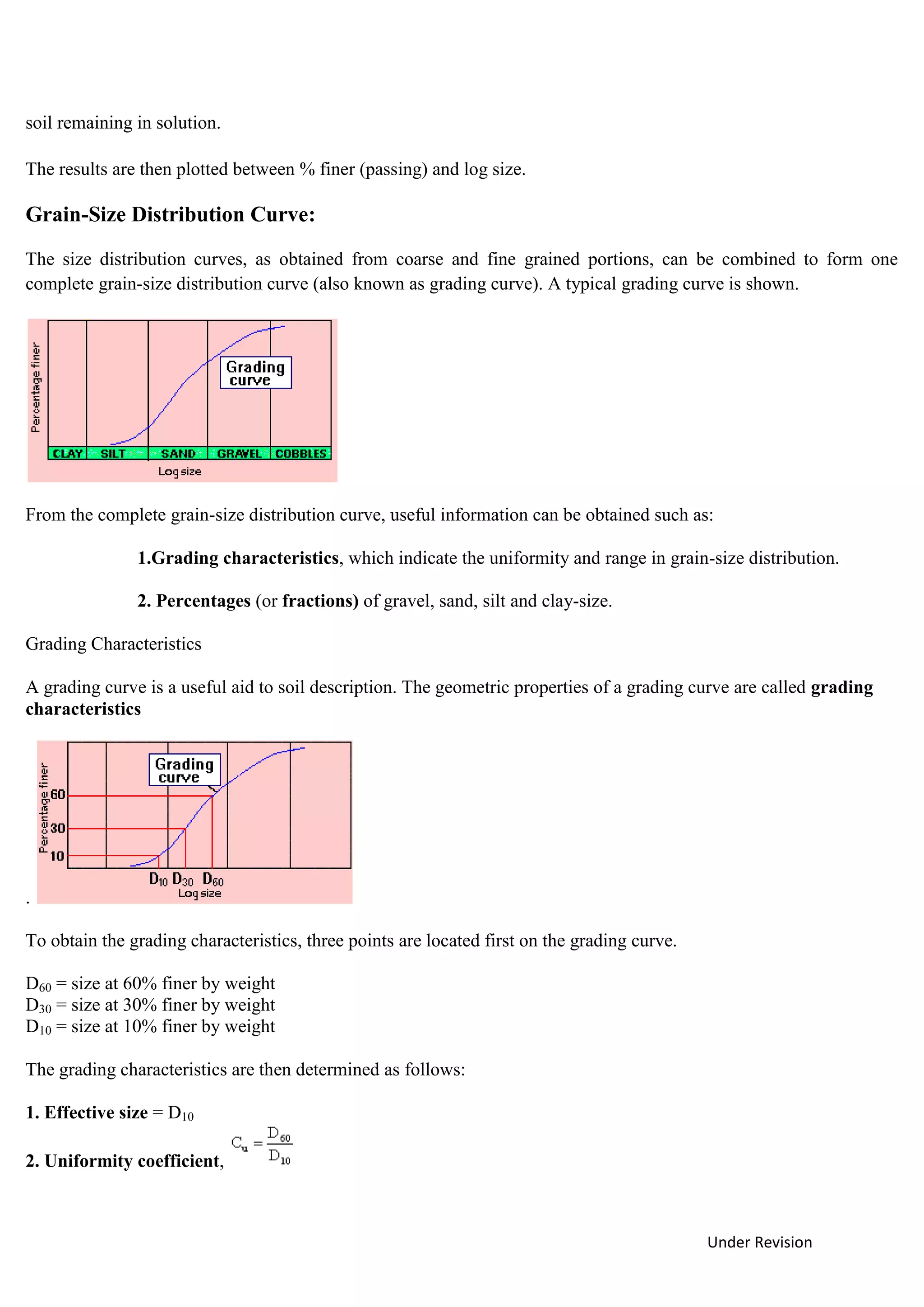 Under Revision
soil remaining in solution.
The results are then plotted between % finer (passing) and log size.
Grain-Size Distribution Curve:
The size distribution curves, as obtained from coarse and fine grained portions, can be combined to form one
complete grain-size distribution curve (also known as grading curve). A typical grading curve is shown.
From the complete grain-size distribution curve, useful information can be obtained such as:
1.Grading characteristics, which indicate the uniformity and range in grain-size distribution.
2. Percentages (or fractions) of gravel, sand, silt and clay-size.
Grading Characteristics
A grading curve is a useful aid to soil description. The geometric properties of a grading curve are called grading
characteristics
.
To obtain the grading characteristics, three points are located first on the grading curve.
D60 = size at 60% finer by weight
D30 = size at 30% finer by weight
D10 = size at 10% finer by weight
The grading characteristics are then determined as follows:
1. Effective size = D10
2. Uniformity coefficient,
 