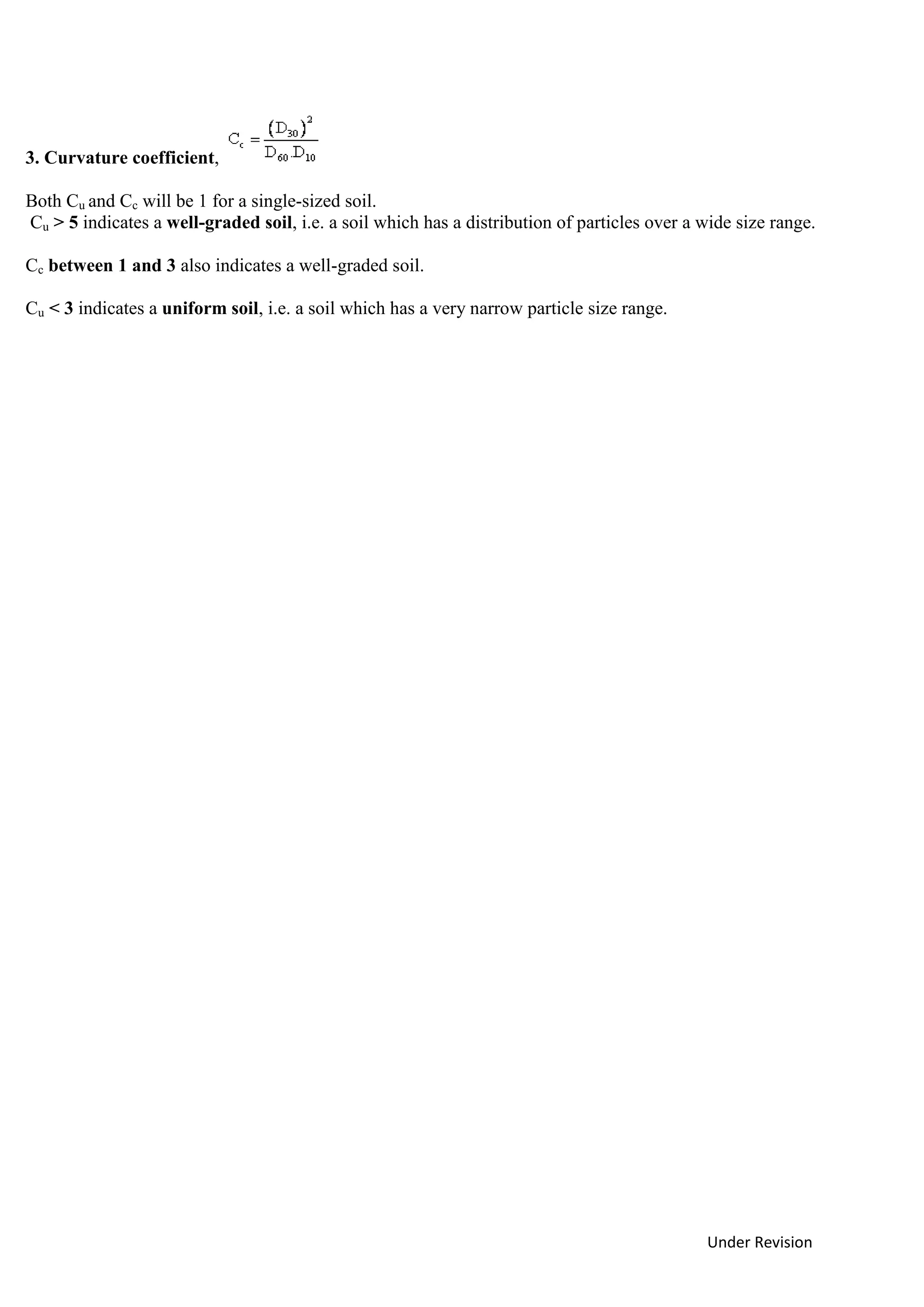 Under Revision
3. Curvature coefficient,
Both Cu and Cc will be 1 for a single-sized soil.
Cu > 5 indicates a well-graded soil, i.e. a soil which has a distribution of particles over a wide size range.
Cc between 1 and 3 also indicates a well-graded soil.
Cu < 3 indicates a uniform soil, i.e. a soil which has a very narrow particle size range.
 