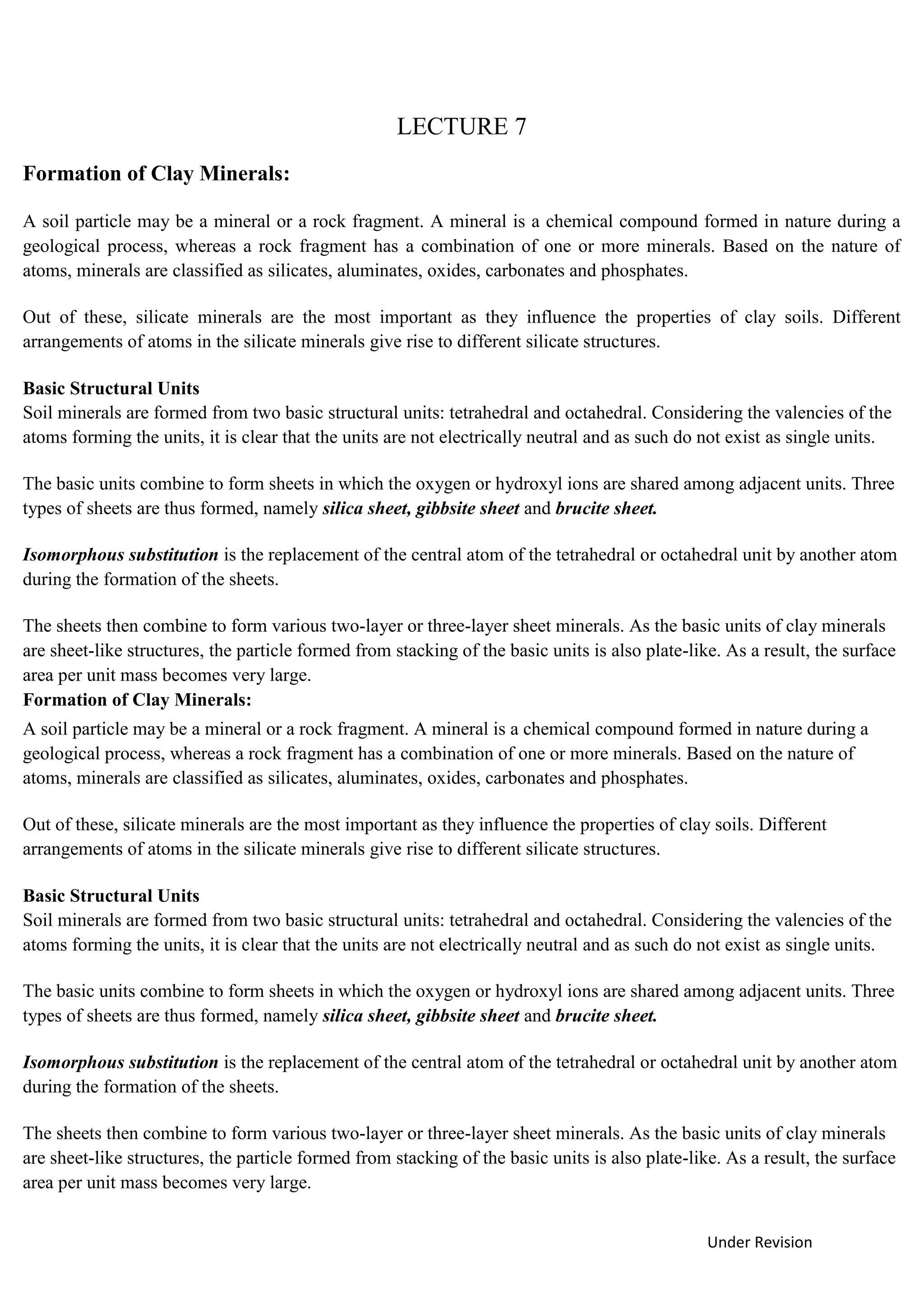 Under Revision
LECTURE 7
Formation of Clay Minerals:
A soil particle may be a mineral or a rock fragment. A mineral is a chemical compound formed in nature during a
geological process, whereas a rock fragment has a combination of one or more minerals. Based on the nature of
atoms, minerals are classified as silicates, aluminates, oxides, carbonates and phosphates.
Out of these, silicate minerals are the most important as they influence the properties of clay soils. Different
arrangements of atoms in the silicate minerals give rise to different silicate structures.
Basic Structural Units
Soil minerals are formed from two basic structural units: tetrahedral and octahedral. Considering the valencies of the
atoms forming the units, it is clear that the units are not electrically neutral and as such do not exist as single units.
The basic units combine to form sheets in which the oxygen or hydroxyl ions are shared among adjacent units. Three
types of sheets are thus formed, namely silica sheet, gibbsite sheet and brucite sheet.
Isomorphous substitution is the replacement of the central atom of the tetrahedral or octahedral unit by another atom
during the formation of the sheets.
The sheets then combine to form various two-layer or three-layer sheet minerals. As the basic units of clay minerals
are sheet-like structures, the particle formed from stacking of the basic units is also plate-like. As a result, the surface
area per unit mass becomes very large.
Formation of Clay Minerals:
A soil particle may be a mineral or a rock fragment. A mineral is a chemical compound formed in nature during a
geological process, whereas a rock fragment has a combination of one or more minerals. Based on the nature of
atoms, minerals are classified as silicates, aluminates, oxides, carbonates and phosphates.
Out of these, silicate minerals are the most important as they influence the properties of clay soils. Different
arrangements of atoms in the silicate minerals give rise to different silicate structures.
Basic Structural Units
Soil minerals are formed from two basic structural units: tetrahedral and octahedral. Considering the valencies of the
atoms forming the units, it is clear that the units are not electrically neutral and as such do not exist as single units.
The basic units combine to form sheets in which the oxygen or hydroxyl ions are shared among adjacent units. Three
types of sheets are thus formed, namely silica sheet, gibbsite sheet and brucite sheet.
Isomorphous substitution is the replacement of the central atom of the tetrahedral or octahedral unit by another atom
during the formation of the sheets.
The sheets then combine to form various two-layer or three-layer sheet minerals. As the basic units of clay minerals
are sheet-like structures, the particle formed from stacking of the basic units is also plate-like. As a result, the surface
area per unit mass becomes very large.
 