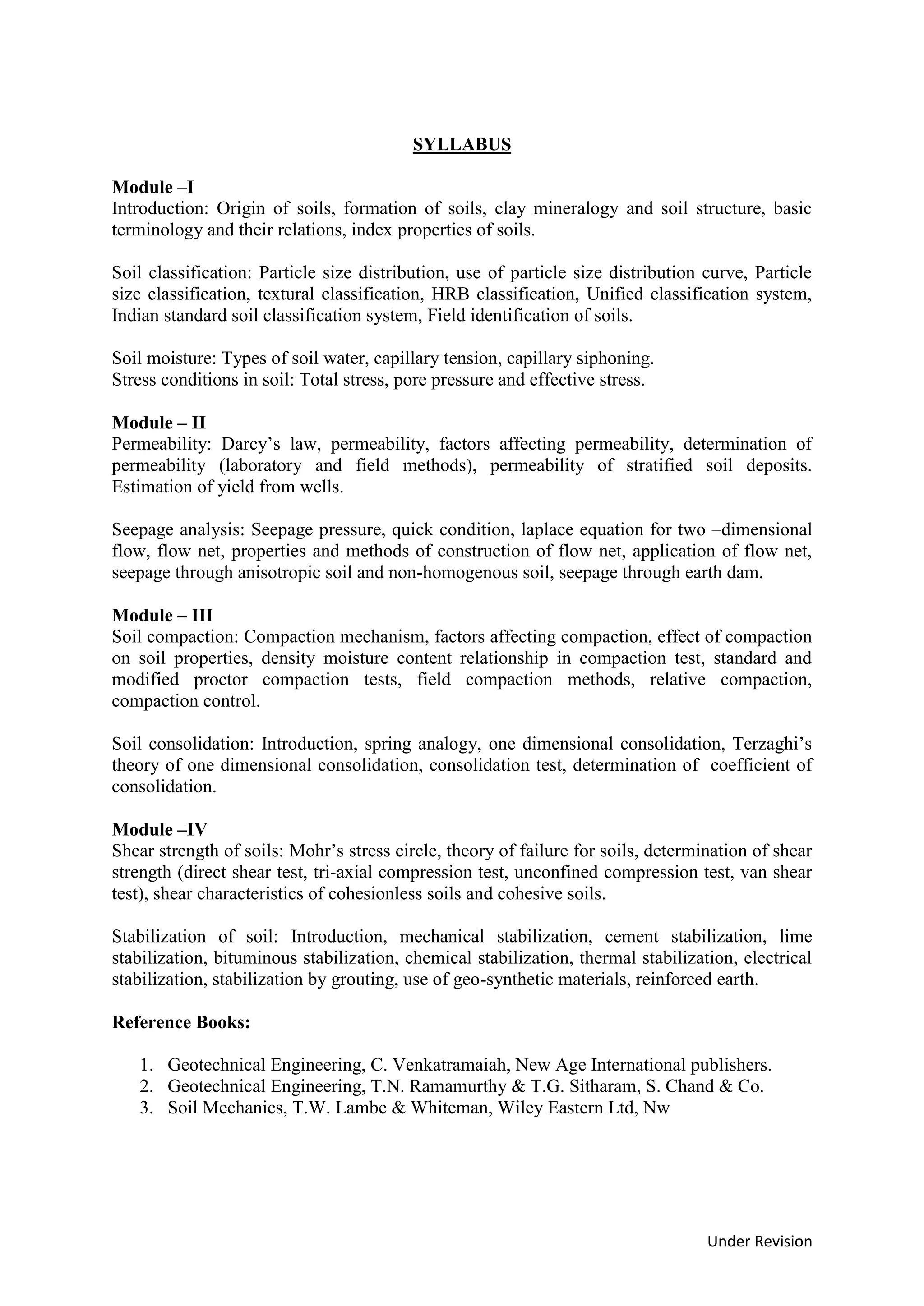 Under Revision
SYLLABUS
Module –I
Introduction: Origin of soils, formation of soils, clay mineralogy and soil structure, basic
terminology and their relations, index properties of soils.
Soil classification: Particle size distribution, use of particle size distribution curve, Particle
size classification, textural classification, HRB classification, Unified classification system,
Indian standard soil classification system, Field identification of soils.
Soil moisture: Types of soil water, capillary tension, capillary siphoning.
Stress conditions in soil: Total stress, pore pressure and effective stress.
Module – II
Permeability: Darcy’s law, permeability, factors affecting permeability, determination of
permeability (laboratory and field methods), permeability of stratified soil deposits.
Estimation of yield from wells.
Seepage analysis: Seepage pressure, quick condition, laplace equation for two –dimensional
flow, flow net, properties and methods of construction of flow net, application of flow net,
seepage through anisotropic soil and non-homogenous soil, seepage through earth dam.
Module – III
Soil compaction: Compaction mechanism, factors affecting compaction, effect of compaction
on soil properties, density moisture content relationship in compaction test, standard and
modified proctor compaction tests, field compaction methods, relative compaction,
compaction control.
Soil consolidation: Introduction, spring analogy, one dimensional consolidation, Terzaghi’s
theory of one dimensional consolidation, consolidation test, determination of coefficient of
consolidation.
Module –IV
Shear strength of soils: Mohr’s stress circle, theory of failure for soils, determination of shear
strength (direct shear test, tri-axial compression test, unconfined compression test, van shear
test), shear characteristics of cohesionless soils and cohesive soils.
Stabilization of soil: Introduction, mechanical stabilization, cement stabilization, lime
stabilization, bituminous stabilization, chemical stabilization, thermal stabilization, electrical
stabilization, stabilization by grouting, use of geo-synthetic materials, reinforced earth.
Reference Books:
1. Geotechnical Engineering, C. Venkatramaiah, New Age International publishers.
2. Geotechnical Engineering, T.N. Ramamurthy & T.G. Sitharam, S. Chand & Co.
3. Soil Mechanics, T.W. Lambe & Whiteman, Wiley Eastern Ltd, Nw
 