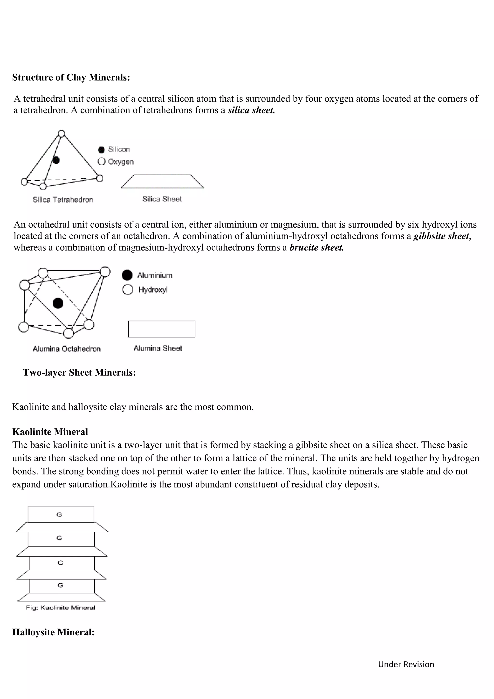 Under Revision
Structure of Clay Minerals:
A tetrahedral unit consists of a central silicon atom that is surrounded by four oxygen atoms located at the corners of
a tetrahedron. A combination of tetrahedrons forms a silica sheet.
An octahedral unit consists of a central ion, either aluminium or magnesium, that is surrounded by six hydroxyl ions
located at the corners of an octahedron. A combination of aluminium-hydroxyl octahedrons forms a gibbsite sheet,
whereas a combination of magnesium-hydroxyl octahedrons forms a brucite sheet.
Two-layer Sheet Minerals:
Kaolinite and halloysite clay minerals are the most common.
Kaolinite Mineral
The basic kaolinite unit is a two-layer unit that is formed by stacking a gibbsite sheet on a silica sheet. These basic
units are then stacked one on top of the other to form a lattice of the mineral. The units are held together by hydrogen
bonds. The strong bonding does not permit water to enter the lattice. Thus, kaolinite minerals are stable and do not
expand under saturation.Kaolinite is the most abundant constituent of residual clay deposits.
Halloysite Mineral:
 