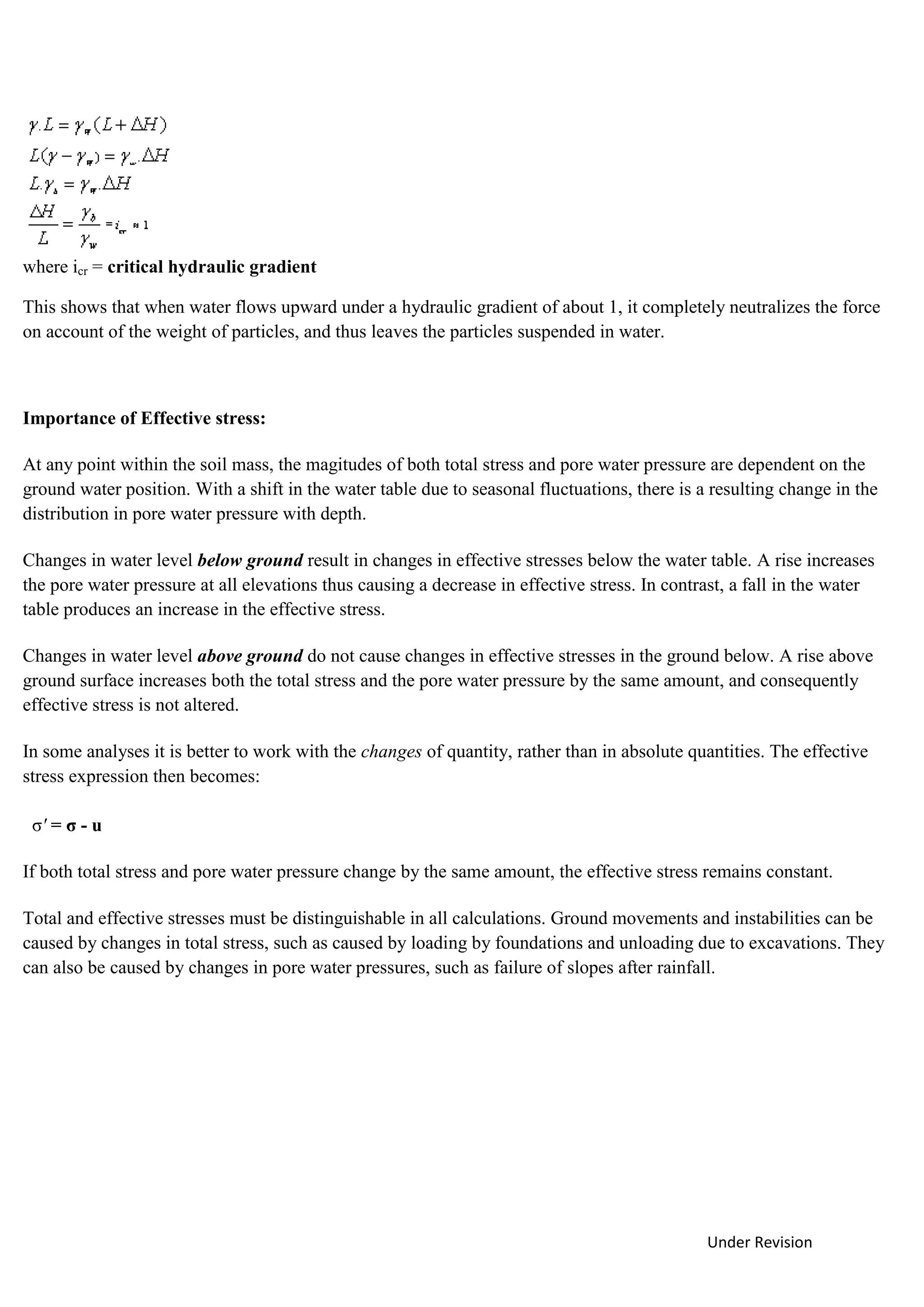 Under Revision
where icr = critical hydraulic gradient
This shows that when water flows upward under a hydraulic gradient of about 1, it completely neutralizes the force
on account of the weight of particles, and thus leaves the particles suspended in water.
Importance of Effective stress:
At any point within the soil mass, the magitudes of both total stress and pore water pressure are dependent on the
ground water position. With a shift in the water table due to seasonal fluctuations, there is a resulting change in the
distribution in pore water pressure with depth.
Changes in water level below ground result in changes in effective stresses below the water table. A rise increases
the pore water pressure at all elevations thus causing a decrease in effective stress. In contrast, a fall in the water
table produces an increase in the effective stress.
Changes in water level above ground do not cause changes in effective stresses in the ground below. A rise above
ground surface increases both the total stress and the pore water pressure by the same amount, and consequently
effective stress is not altered.
In some analyses it is better to work with the changes of quantity, rather than in absolute quantities. The effective
stress expression then becomes:
σ' = σ - u
If both total stress and pore water pressure change by the same amount, the effective stress remains constant.
Total and effective stresses must be distinguishable in all calculations. Ground movements and instabilities can be
caused by changes in total stress, such as caused by loading by foundations and unloading due to excavations. They
can also be caused by changes in pore water pressures, such as failure of slopes after rainfall.
 