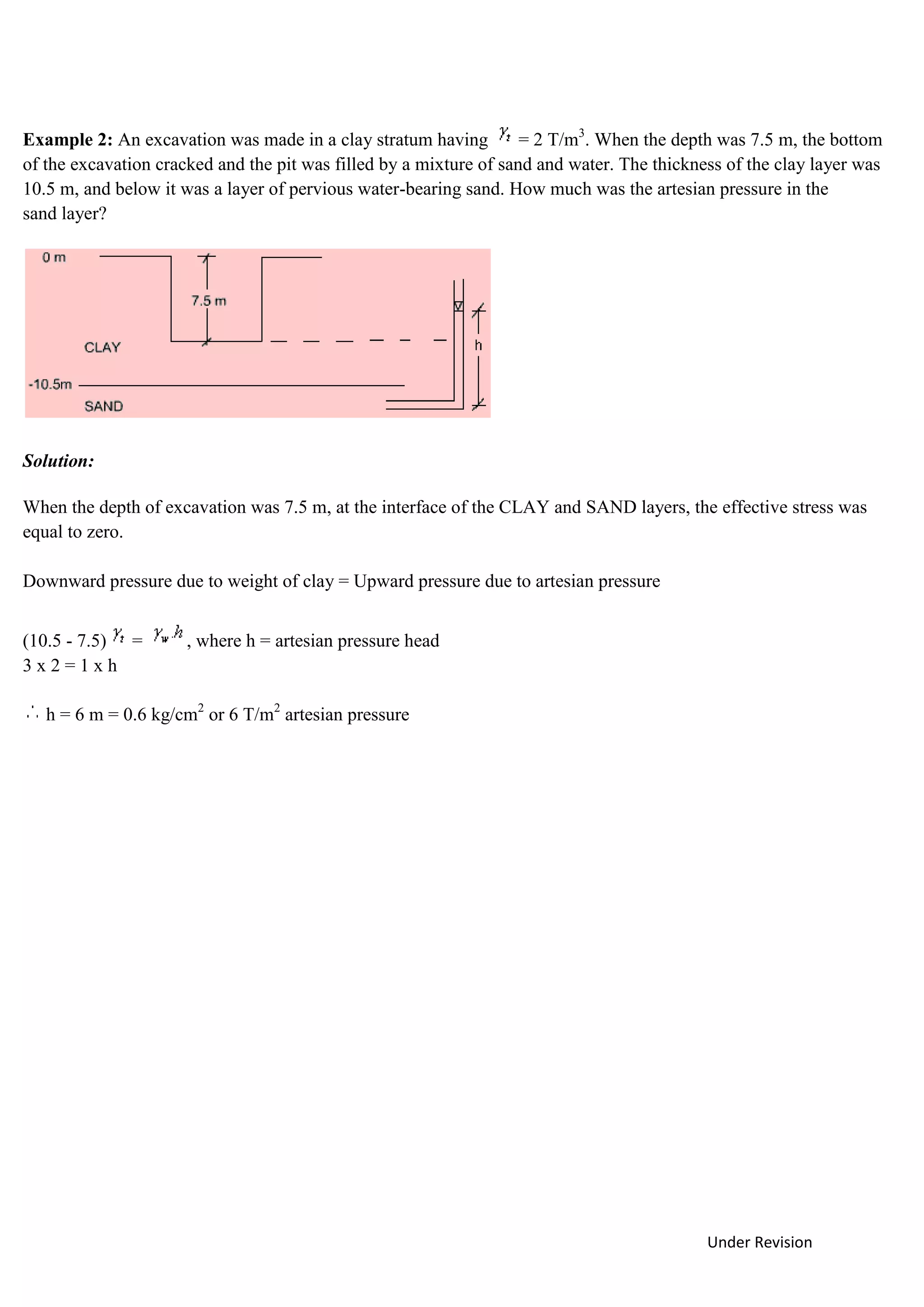 Under Revision
Example 2: An excavation was made in a clay stratum having = 2 T/m3
. When the depth was 7.5 m, the bottom
of the excavation cracked and the pit was filled by a mixture of sand and water. The thickness of the clay layer was
10.5 m, and below it was a layer of pervious water-bearing sand. How much was the artesian pressure in the
sand layer?
Solution:
When the depth of excavation was 7.5 m, at the interface of the CLAY and SAND layers, the effective stress was
equal to zero.
Downward pressure due to weight of clay = Upward pressure due to artesian pressure
(10.5 - 7.5) = , where h = artesian pressure head
3 x 2 = 1 x h
h = 6 m = 0.6 kg/cm2
or 6 T/m2
artesian pressure
 