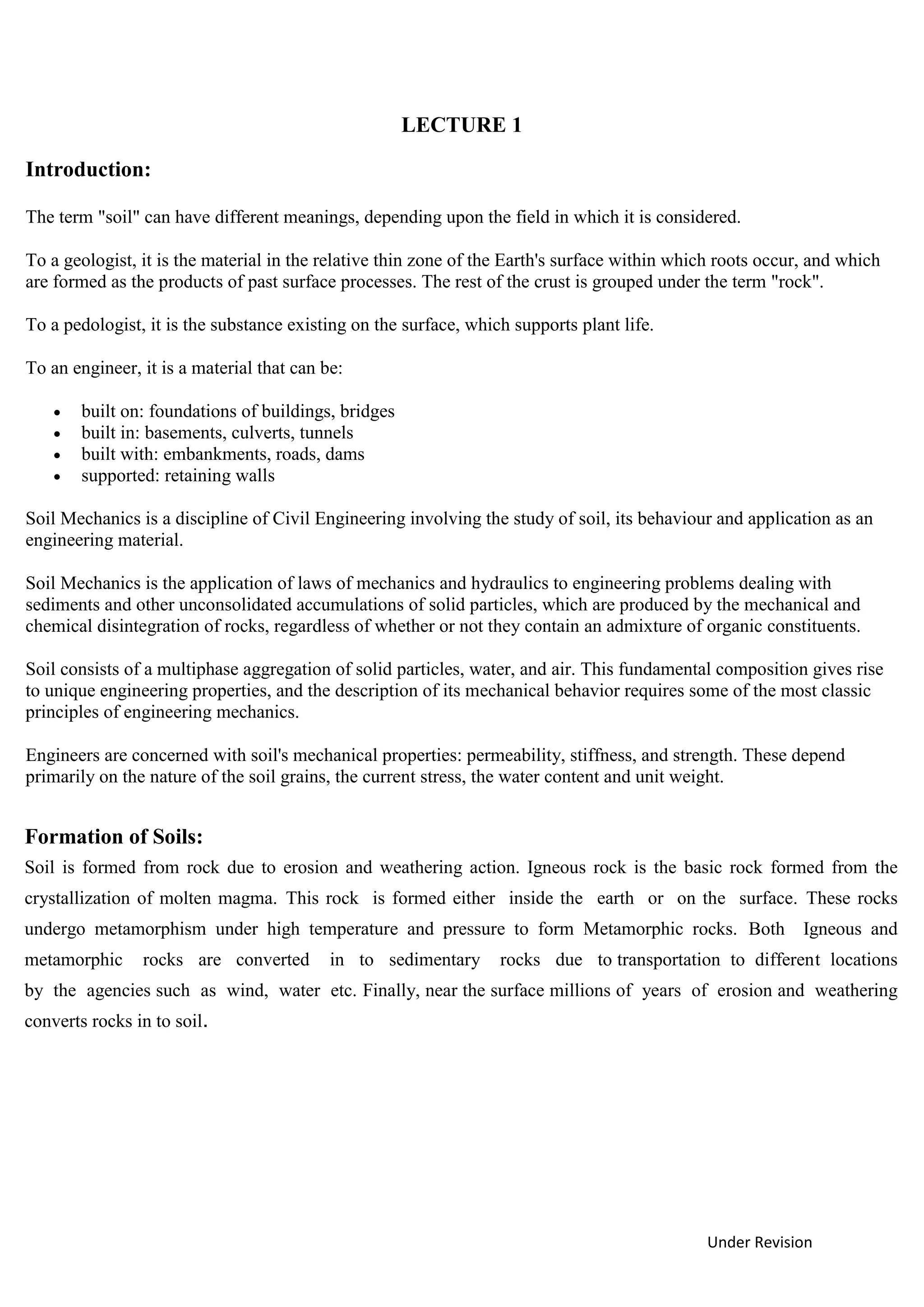 Under Revision
LECTURE 1
Introduction:
The term "soil" can have different meanings, depending upon the field in which it is considered.
To a geologist, it is the material in the relative thin zone of the Earth's surface within which roots occur, and which
are formed as the products of past surface processes. The rest of the crust is grouped under the term "rock".
To a pedologist, it is the substance existing on the surface, which supports plant life.
To an engineer, it is a material that can be:
 built on: foundations of buildings, bridges
 built in: basements, culverts, tunnels
 built with: embankments, roads, dams
 supported: retaining walls
Soil Mechanics is a discipline of Civil Engineering involving the study of soil, its behaviour and application as an
engineering material.
Soil Mechanics is the application of laws of mechanics and hydraulics to engineering problems dealing with
sediments and other unconsolidated accumulations of solid particles, which are produced by the mechanical and
chemical disintegration of rocks, regardless of whether or not they contain an admixture of organic constituents.
Soil consists of a multiphase aggregation of solid particles, water, and air. This fundamental composition gives rise
to unique engineering properties, and the description of its mechanical behavior requires some of the most classic
principles of engineering mechanics.
Engineers are concerned with soil's mechanical properties: permeability, stiffness, and strength. These depend
primarily on the nature of the soil grains, the current stress, the water content and unit weight.
Formation of Soils:
Soil is formed from rock due to erosion and weathering action. Igneous rock is the basic rock formed from the
crystallization of molten magma. This rock is formed either inside the earth or on the surface. These rocks
undergo metamorphism under high temperature and pressure to form Metamorphic rocks. Both Igneous and
metamorphic rocks are converted in to sedimentary rocks due to transportation to different locations
by the agencies such as wind, water etc. Finally, near the surface millions of years of erosion and weathering
converts rocks in to soil.
 