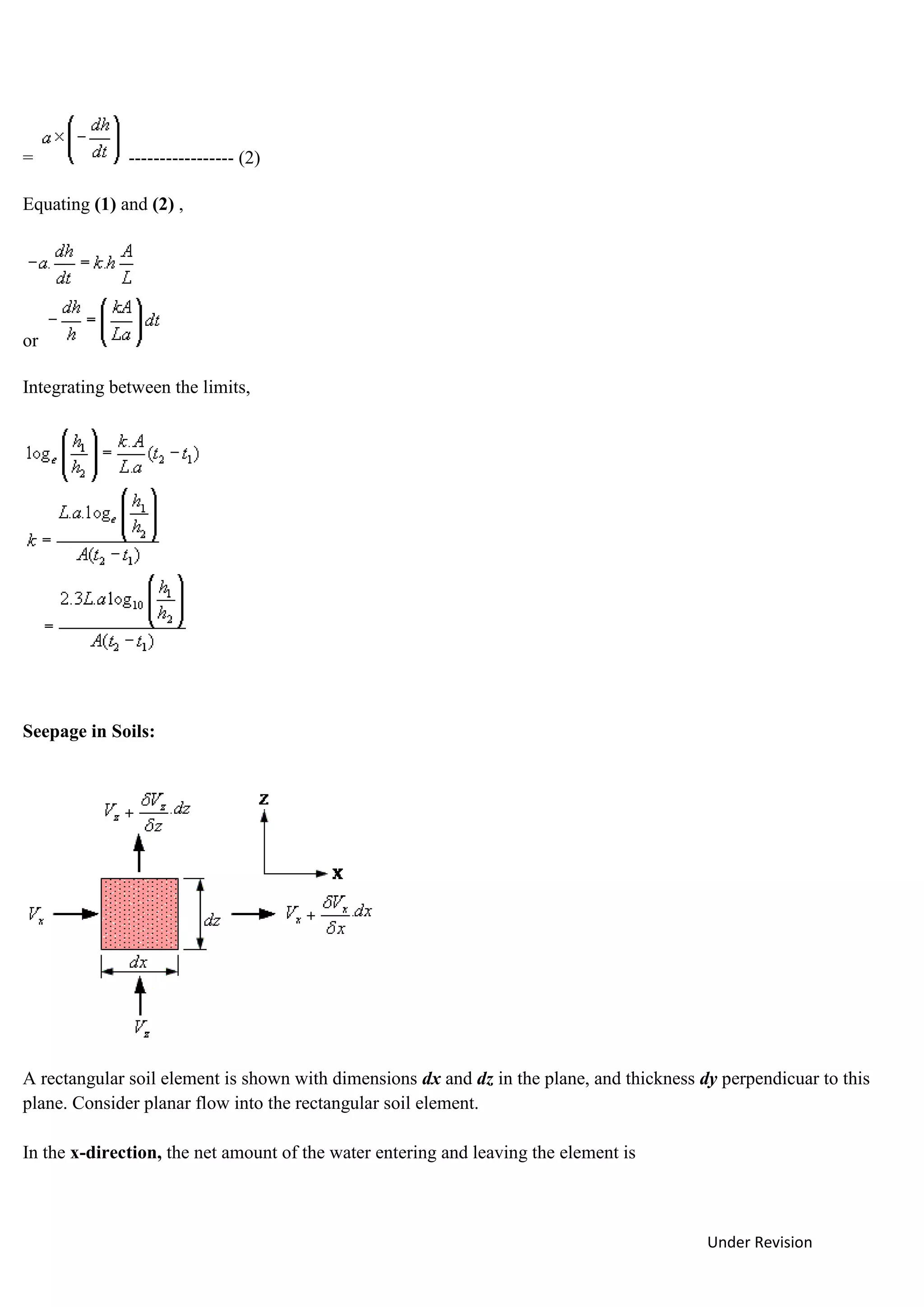 Under Revision
= ----------------- (2)
Equating (1) and (2) ,
or
Integrating between the limits,
Seepage in Soils:
A rectangular soil element is shown with dimensions dx and dz in the plane, and thickness dy perpendicuar to this
plane. Consider planar flow into the rectangular soil element.
In the x-direction, the net amount of the water entering and leaving the element is
 