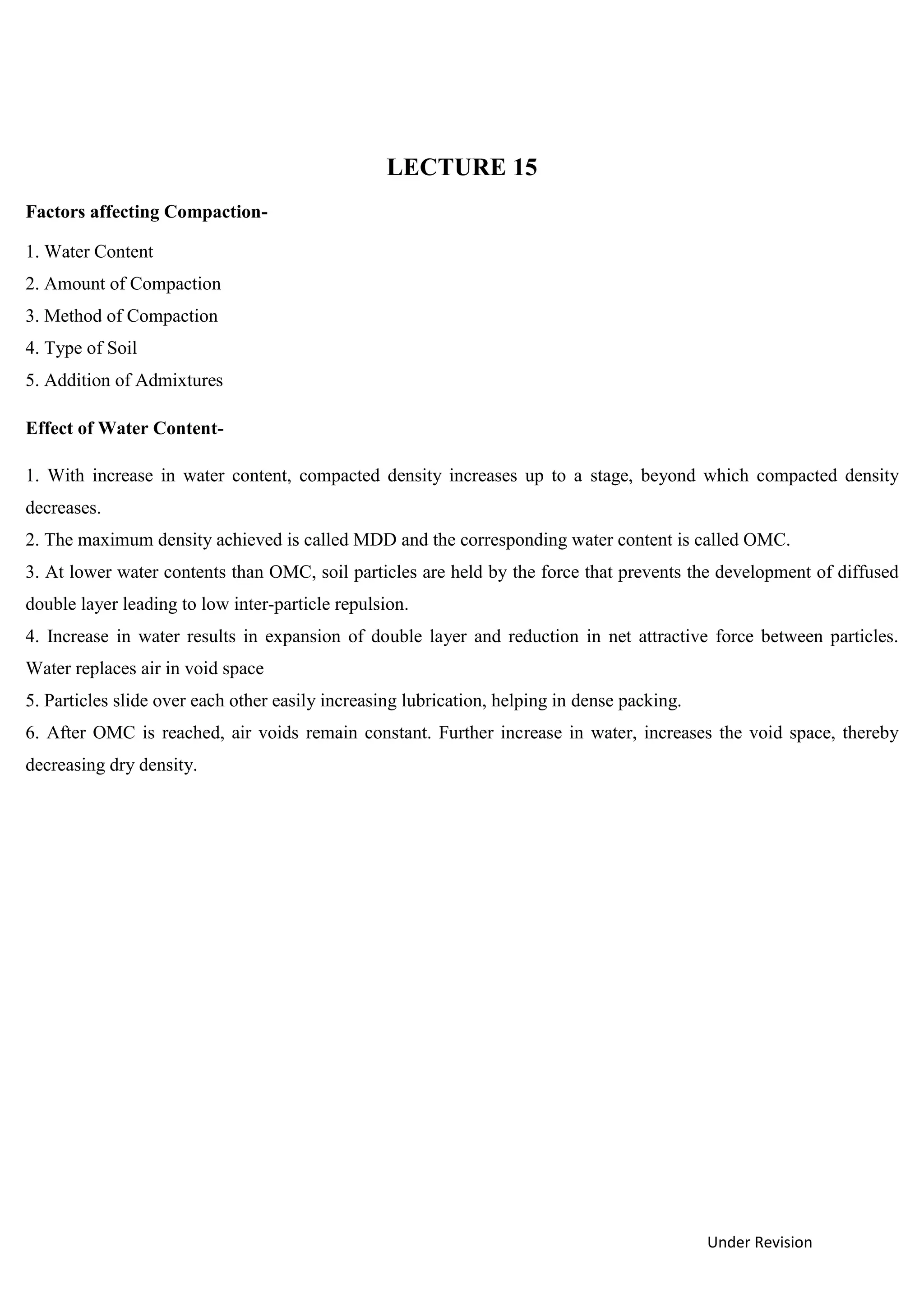 Under Revision
LECTURE 15
Factors affecting Compaction-
1. Water Content
2. Amount of Compaction
3. Method of Compaction
4. Type of Soil
5. Addition of Admixtures
Effect of Water Content-
1. With increase in water content, compacted density increases up to a stage, beyond which compacted density
decreases.
2. The maximum density achieved is called MDD and the corresponding water content is called OMC.
3. At lower water contents than OMC, soil particles are held by the force that prevents the development of diffused
double layer leading to low inter-particle repulsion.
4. Increase in water results in expansion of double layer and reduction in net attractive force between particles.
Water replaces air in void space
5. Particles slide over each other easily increasing lubrication, helping in dense packing.
6. After OMC is reached, air voids remain constant. Further increase in water, increases the void space, thereby
decreasing dry density.
 