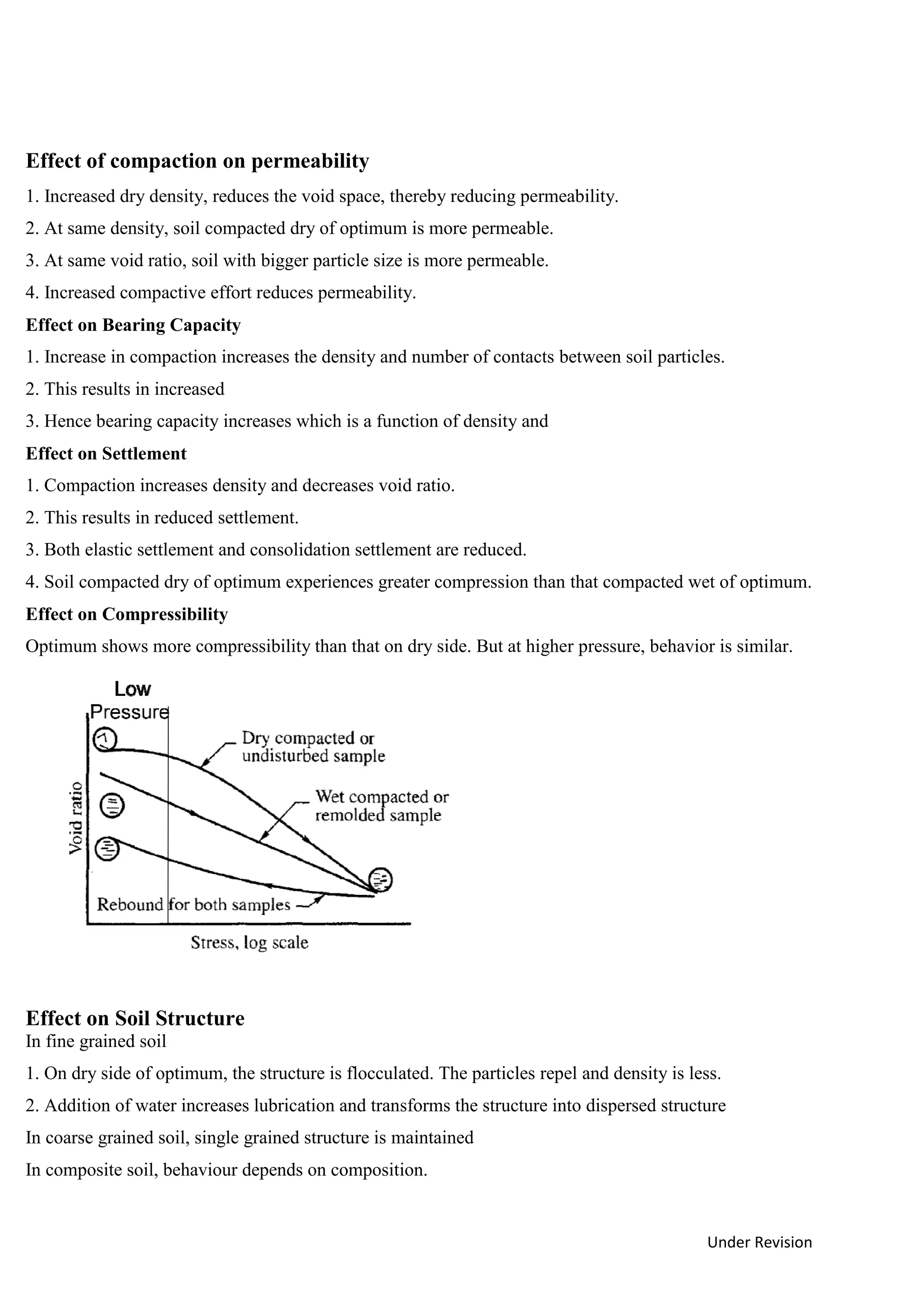 Under Revision
Effect of compaction on permeability
1. Increased dry density, reduces the void space, thereby reducing permeability.
2. At same density, soil compacted dry of optimum is more permeable.
3. At same void ratio, soil with bigger particle size is more permeable.
4. Increased compactive effort reduces permeability.
Effect on Bearing Capacity
1. Increase in compaction increases the density and number of contacts between soil particles.
2. This results in increased
3. Hence bearing capacity increases which is a function of density and
Effect on Settlement
1. Compaction increases density and decreases void ratio.
2. This results in reduced settlement.
3. Both elastic settlement and consolidation settlement are reduced.
4. Soil compacted dry of optimum experiences greater compression than that compacted wet of optimum.
Effect on Compressibility
Optimum shows more compressibility than that on dry side. But at higher pressure, behavior is similar.
Effect on Soil Structure
In fine grained soil
1. On dry side of optimum, the structure is flocculated. The particles repel and density is less.
2. Addition of water increases lubrication and transforms the structure into dispersed structure
In coarse grained soil, single grained structure is maintained
In composite soil, behaviour depends on composition.
 